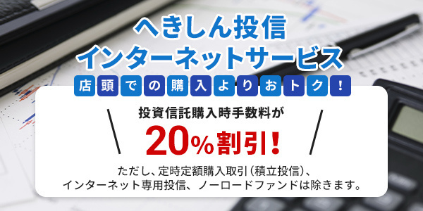 へきしん投信 インターネットサービス 店頭での購入よりおトク！ 投資信託購入時手数料が20％割引！ ただし、定時定額購入取引（積立投信）、インターネット専用投信、ノーロードファンドは除きます。