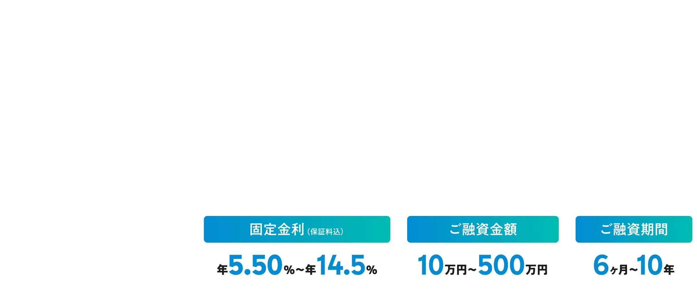 使いみち、もっと自由に！ 固定金利年5.50%~年14.5% ご融資金額10万円~500万円 ご融資期間6ヶ月～10年