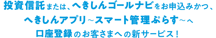 投資信託または、へきしんゴールナビをお申し込みかつ、へきしんアプリ～スマート管理ぷらす～へ口座登録のお客さまへの新サービス！