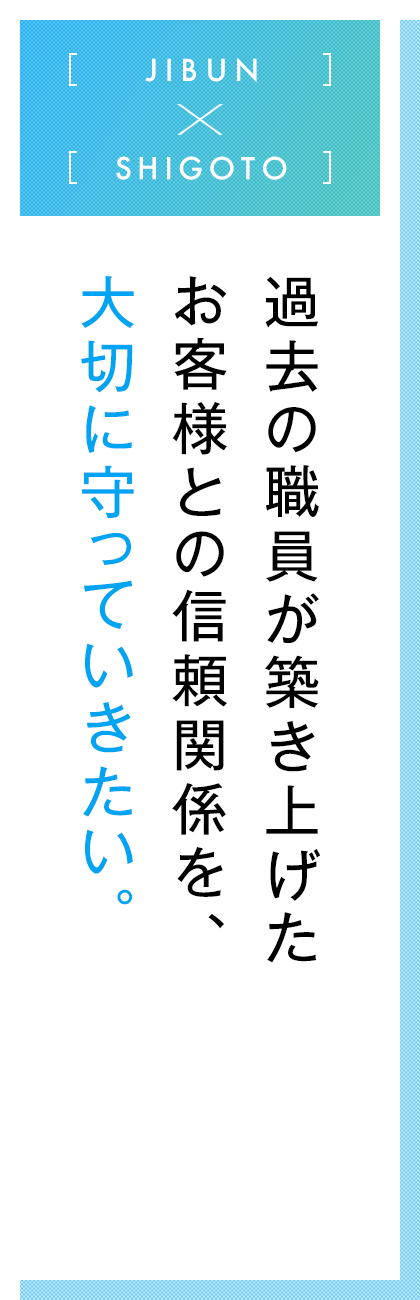 JIBUN×SHIGOTO  過去の職員が築き上げたお客様との信頼関係を、大切に守っていきたい。