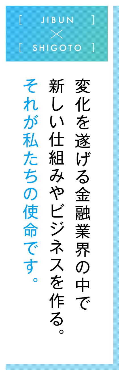 JIBUN×SHIGOTO  変化を遂げる金融業界の中で新しい仕組みやビジネスを作る。それが私たちの使命です。