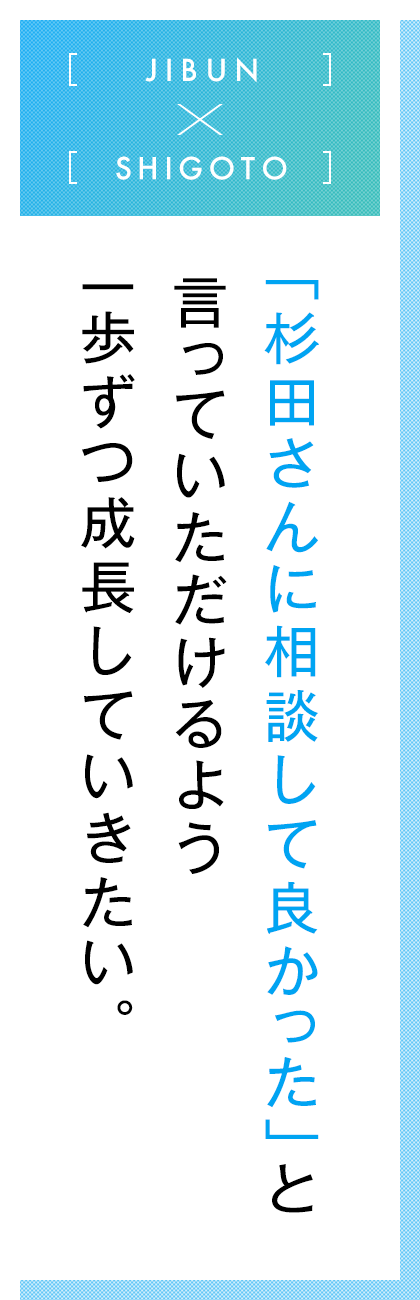 JIBUN×SHIGOTO  「杉田さんに相談して良かった」と言っていただけるよう一歩ずつ成長していきたい。