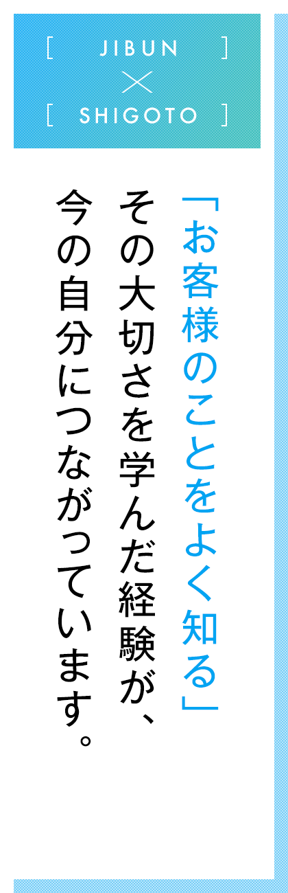 JIBUN×SHIGOTO  「お客様のことをよく知る」その大切さを学んだ経験が、今の自分につながっています。