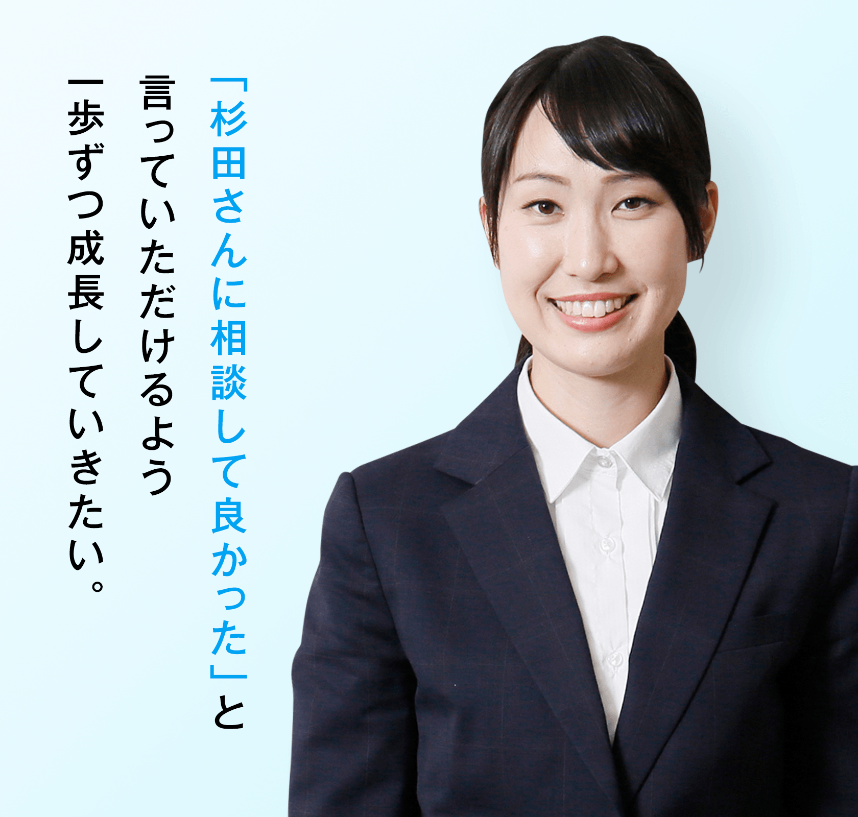 「杉田さんに相談して良かった」と言っていただけるよう一歩ずつ成長していきたい。