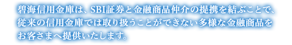 碧海信用金庫は、SBI証券と金融商品仲介の提携を結ぶことで、従来の信用金庫では取り扱うことができない多様な金融商品をお客さまへ提供いたします。