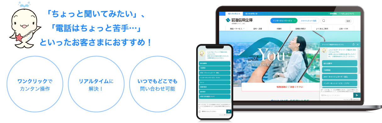 「ちょっと聞いてみたい」、「電話はちょっと苦手…」といったお客さまにおすすめ！ ワンクリックでカンタン操作 いつでもどこでも問い合わせ可能 リアルタイムに解決！