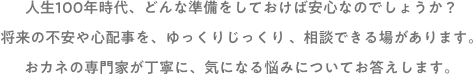 人生100年時代、どんな準備をしておけば安心なのでしょうか？将来の不安や心配事を、ゆっくりじっくり、相談できる場があります。おカネの専門家が丁寧に、気になる悩みについてお答えします。