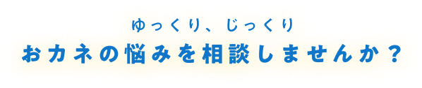 ゆっくり、じっくり おカネの悩みを相談しませんか？